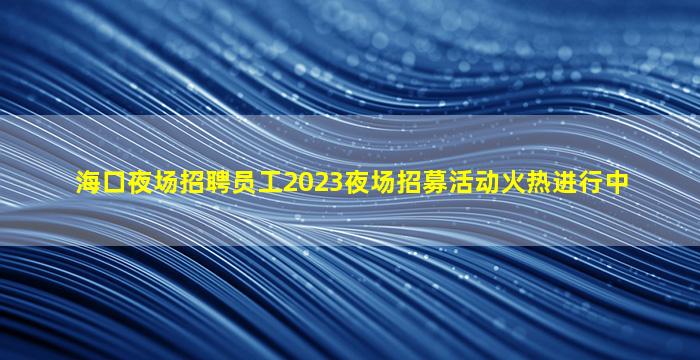 海口夜场招聘员工2023夜场招募活动火热进行中